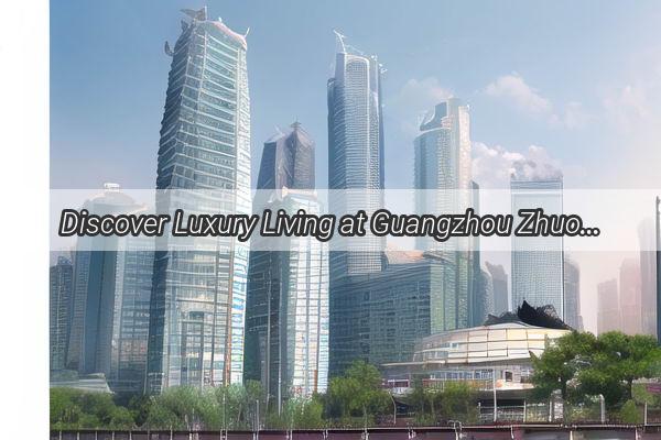 Discover Luxury Living at Guangzhou Zhuolis Premier Residential Developments